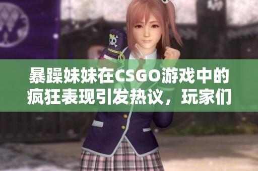 暴躁妹妹在CSGO游戏中的疯狂表现引发热议，玩家们纷纷点赞