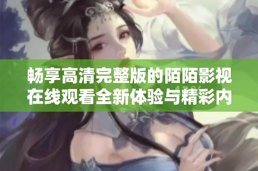 畅享高清完整版的陌陌影视在线观看全新体验与精彩内容推荐