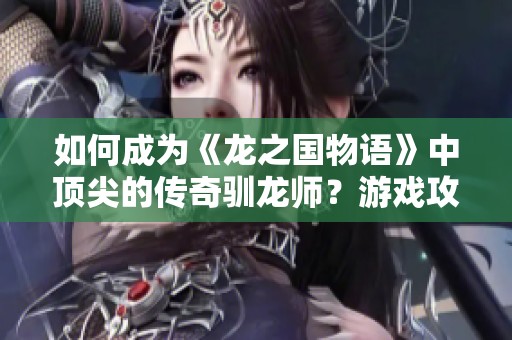 如何成为《龙之国物语》中顶尖的传奇驯龙师？游戏攻略与技巧全面解析