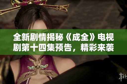 全新剧情揭秘《成全》电视剧第十四集预告，精彩来袭不容错过