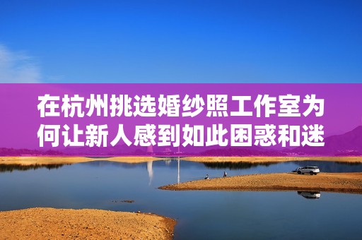 在杭州挑选婚纱照工作室为何让新人感到如此困惑和迷茫