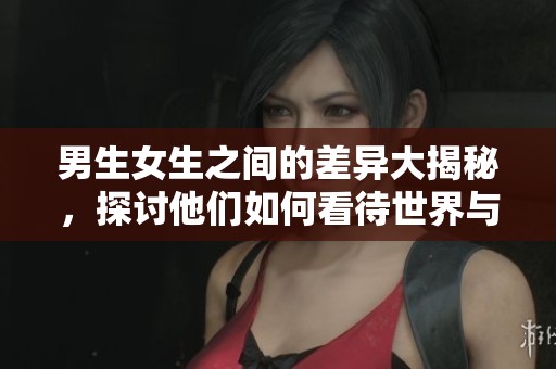 男生女生之间的差异大揭秘，探讨他们如何看待世界与彼此