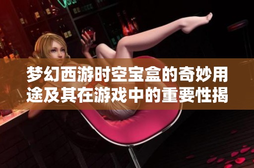 梦幻西游时空宝盒的奇妙用途及其在游戏中的重要性揭秘