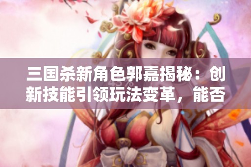 三国杀新角色郭嘉揭秘：创新技能引领玩法变革，能否超越经典传奇？