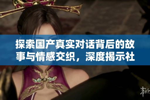 探索国产真实对话背后的故事与情感交织，深度揭示社会文化现象
