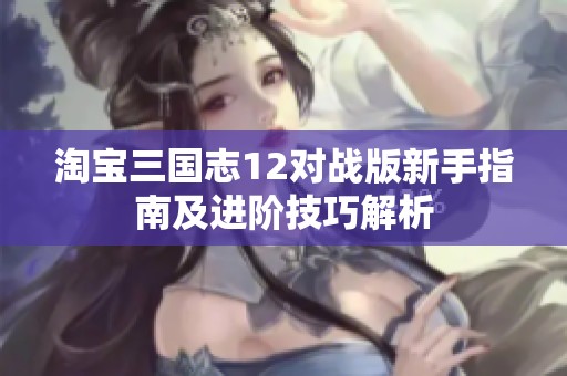 淘宝三国志12对战版新手指南及进阶技巧解析