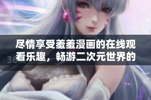 尽情享受羞羞漫画的在线观看乐趣，畅游二次元世界的奇妙体验
