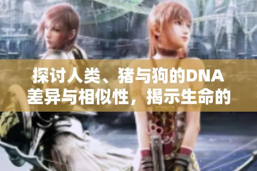 探讨人类、猪与狗的DNA差异与相似性，揭示生命的奥秘与进化的故事