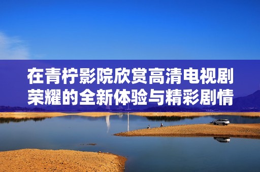 在青柠影院欣赏高清电视剧荣耀的全新体验与精彩剧情分析