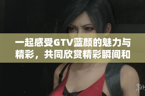 一起感受GTV蓝颜的魅力与精彩，共同欣赏精彩瞬间和情感碰撞