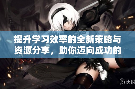 提升学习效率的全新策略与资源分享，助你迈向成功的学习之路