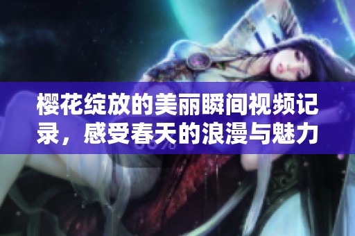 樱花绽放的美丽瞬间视频记录，感受春天的浪漫与魅力