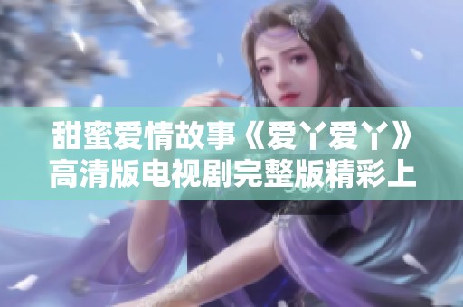 甜蜜爱情故事《爱丫爱丫》高清版电视剧完整版精彩上线，快来观看吧