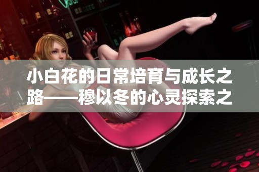 小白花的日常培育与成长之路——穆以冬的心灵探索之旅