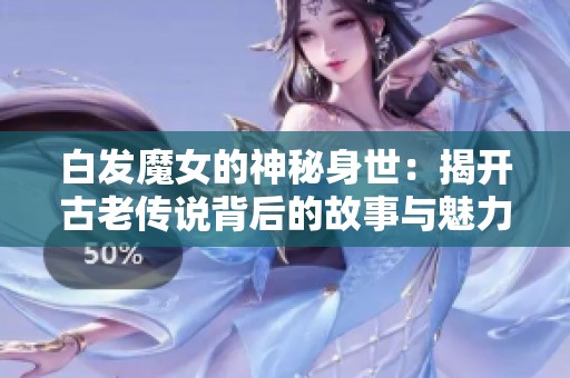 白发魔女的神秘身世：揭开古老传说背后的故事与魅力