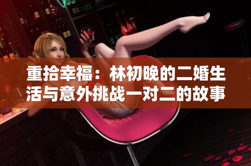 重拾幸福：林初晚的二婚生活与意外挑战一对二的故事