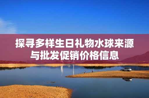 探寻多样生日礼物水球来源与批发促销价格信息