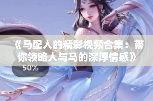 《马配人的精彩视频合集：带你领略人与马的深厚情感》