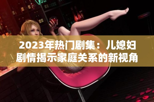 2023年热门剧集：儿媳妇剧情揭示家庭关系的新视角与感人故事
