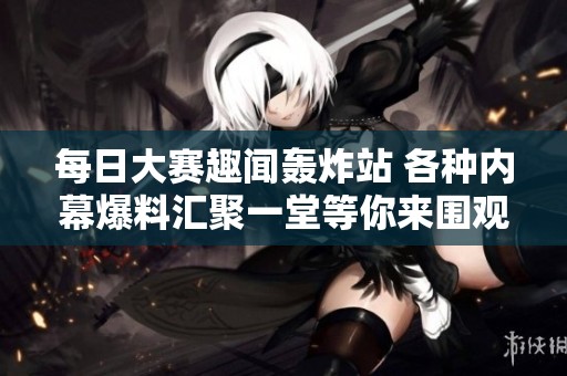 每日大赛趣闻轰炸站 各种内幕爆料汇聚一堂等你来围观
