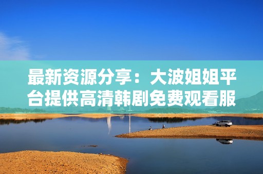 最新资源分享：大波姐姐平台提供高清韩剧免费观看服务，快来体验吧！
