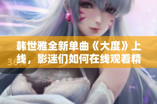 韩世雅全新单曲《大度》上线，影迷们如何在线观看精彩表演体验