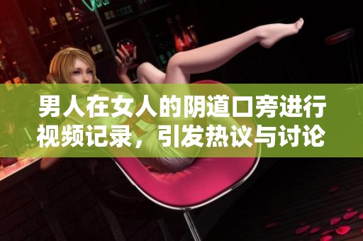 男人在女人的阴道口旁进行视频记录，引发热议与讨论