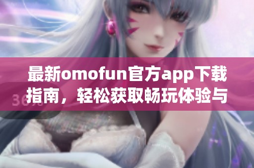 最新omofun官方app下载指南，轻松获取畅玩体验与全新内容介绍