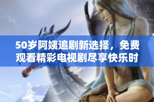 50岁阿姨追剧新选择，免费观看精彩电视剧尽享快乐时光