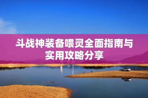 斗战神装备喂灵全面指南与实用攻略分享