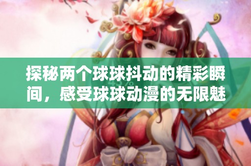 探秘两个球球抖动的精彩瞬间，感受球球动漫的无限魅力与乐趣
