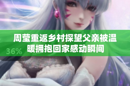 周莹重返乡村探望父亲被温暖拥抱回家感动瞬间