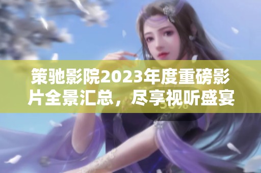 策驰影院2023年度重磅影片全景汇总，尽享视听盛宴不容错过