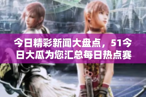 今日精彩新闻大盘点，51今日大瓜为您汇总每日热点赛事资讯
