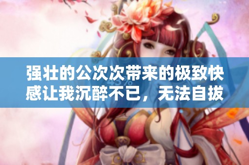 强壮的公次次带来的极致快感让我沉醉不已，无法自拔
