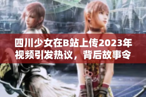四川少女在B站上传2023年视频引发热议，背后故事令人深思