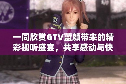 一同欣赏GTV蓝颜带来的精彩视听盛宴，共享感动与快乐时光