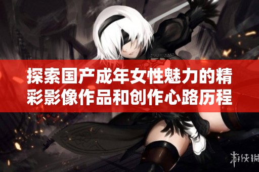 探索国产成年女性魅力的精彩影像作品和创作心路历程