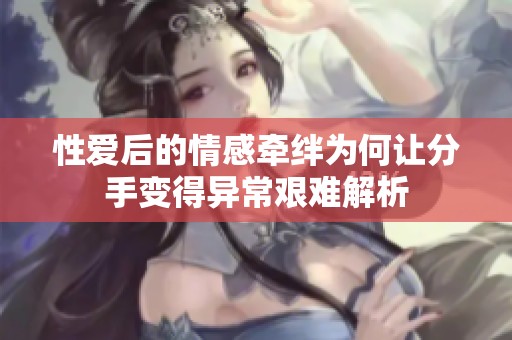 性爱后的情感牵绊为何让分手变得异常艰难解析