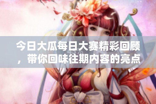 今日大瓜每日大赛精彩回顾，带你回味往期内容的亮点与热议瞬间