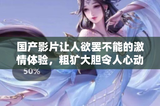 国产影片让人欲罢不能的激情体验，粗犷大胆令人心动不已