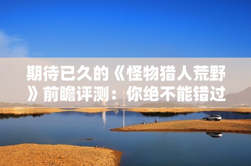 期待已久的《怪物猎人荒野》前瞻评测：你绝不能错过的精彩之作
