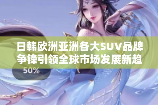 日韩欧洲亚洲各大SUV品牌争锋引领全球市场发展新趋势