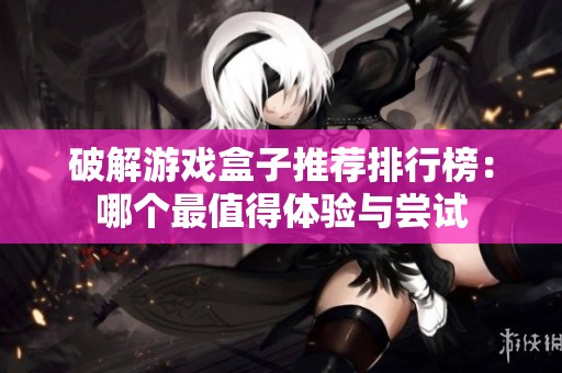 破解游戏盒子推荐排行榜：哪个最值得体验与尝试