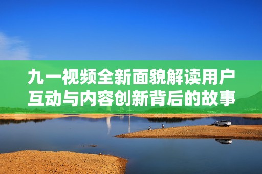 九一视频全新面貌解读用户互动与内容创新背后的故事