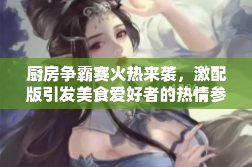 厨房争霸赛火热来袭，激配版引发美食爱好者的热情参与与热烈争论