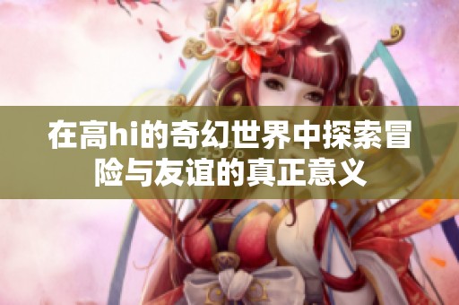 在高hi的奇幻世界中探索冒险与友谊的真正意义