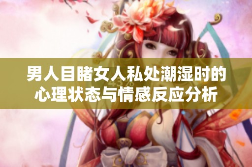 男人目睹女人私处潮湿时的心理状态与情感反应分析