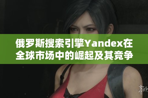 俄罗斯搜索引擎Yandex在全球市场中的崛起及其竞争优势分析