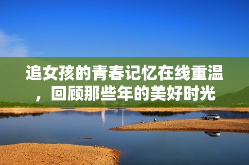 追女孩的青春记忆在线重温，回顾那些年的美好时光